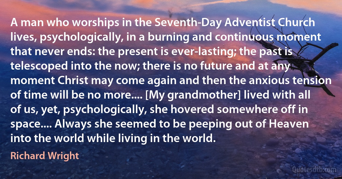 A man who worships in the Seventh-Day Adventist Church lives, psychologically, in a burning and continuous moment that never ends: the present is ever-lasting; the past is telescoped into the now; there is no future and at any moment Christ may come again and then the anxious tension of time will be no more.... [My grandmother] lived with all of us, yet, psychologically, she hovered somewhere off in space.... Always she seemed to be peeping out of Heaven into the world while living in the world. (Richard Wright)