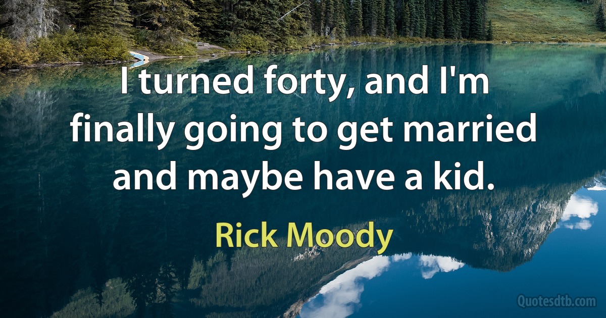 I turned forty, and I'm finally going to get married and maybe have a kid. (Rick Moody)