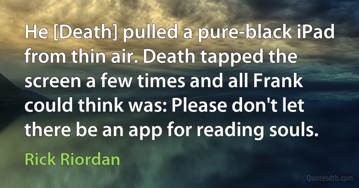 He [Death] pulled a pure-black iPad from thin air. Death tapped the screen a few times and all Frank could think was: Please don't let there be an app for reading souls. (Rick Riordan)