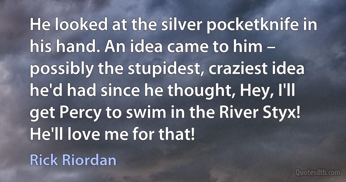 He looked at the silver pocketknife in his hand. An idea came to him – possibly the stupidest, craziest idea he'd had since he thought, Hey, I'll get Percy to swim in the River Styx! He'll love me for that! (Rick Riordan)