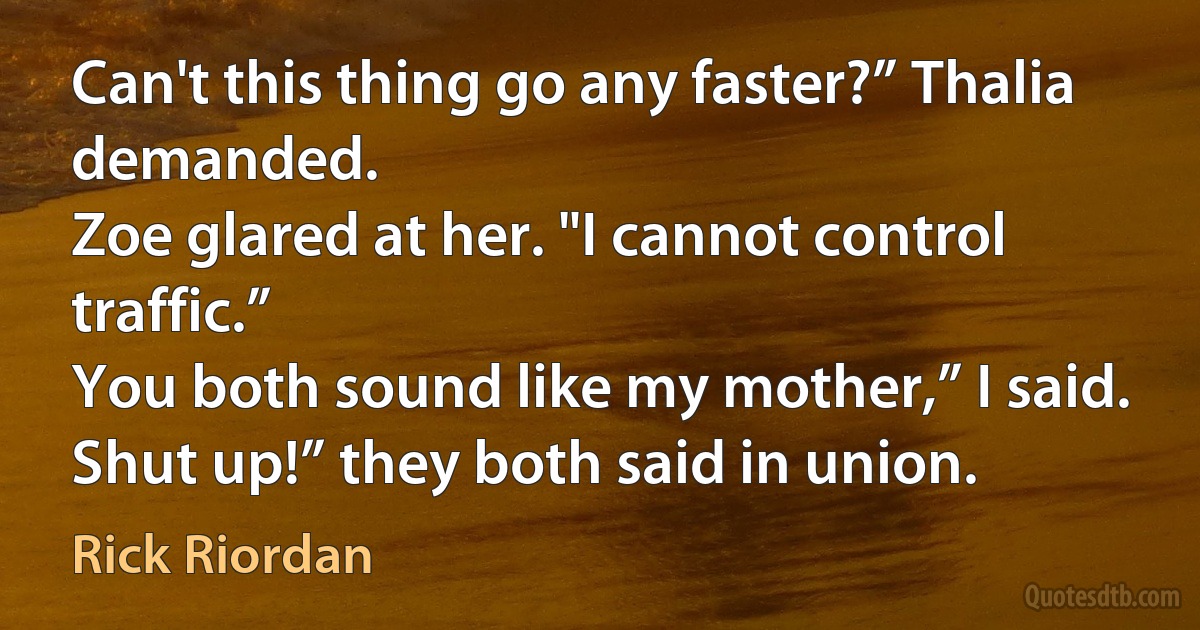 Can't this thing go any faster?” Thalia demanded.
Zoe glared at her. "I cannot control traffic.”
You both sound like my mother,” I said.
Shut up!” they both said in union. (Rick Riordan)