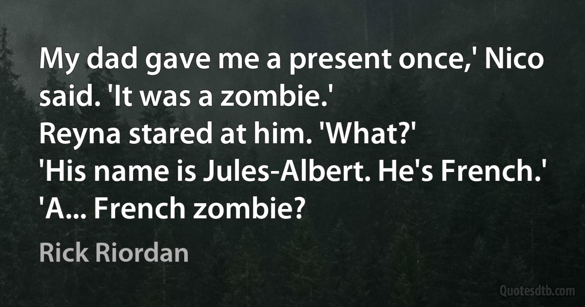 My dad gave me a present once,' Nico said. 'It was a zombie.'
Reyna stared at him. 'What?'
'His name is Jules-Albert. He's French.'
'A... French zombie? (Rick Riordan)