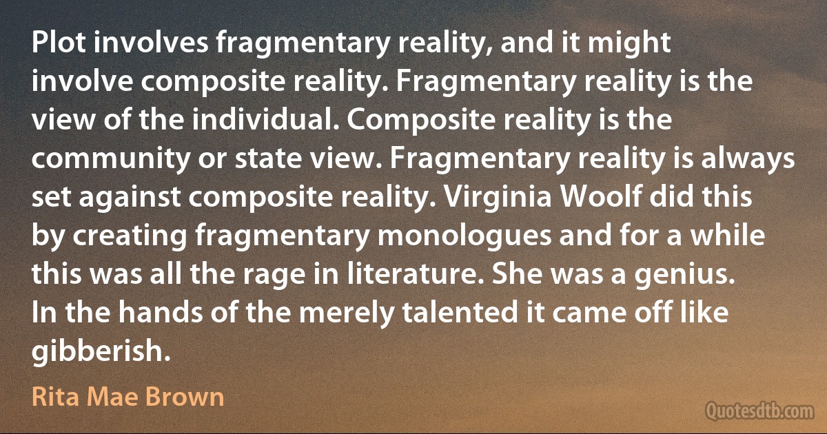 Plot involves fragmentary reality, and it might involve composite reality. Fragmentary reality is the view of the individual. Composite reality is the community or state view. Fragmentary reality is always set against composite reality. Virginia Woolf did this by creating fragmentary monologues and for a while this was all the rage in literature. She was a genius. In the hands of the merely talented it came off like gibberish. (Rita Mae Brown)