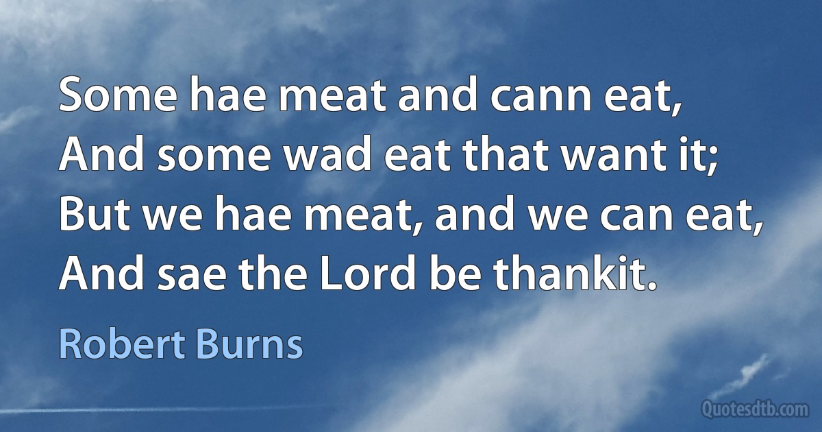 Some hae meat and cann eat,
And some wad eat that want it;
But we hae meat, and we can eat,
And sae the Lord be thankit. (Robert Burns)