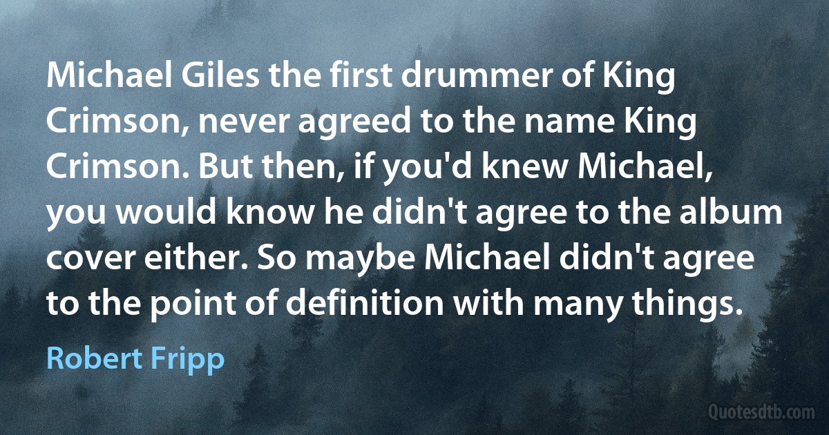 Michael Giles the first drummer of King Crimson, never agreed to the name King Crimson. But then, if you'd knew Michael, you would know he didn't agree to the album cover either. So maybe Michael didn't agree to the point of definition with many things. (Robert Fripp)