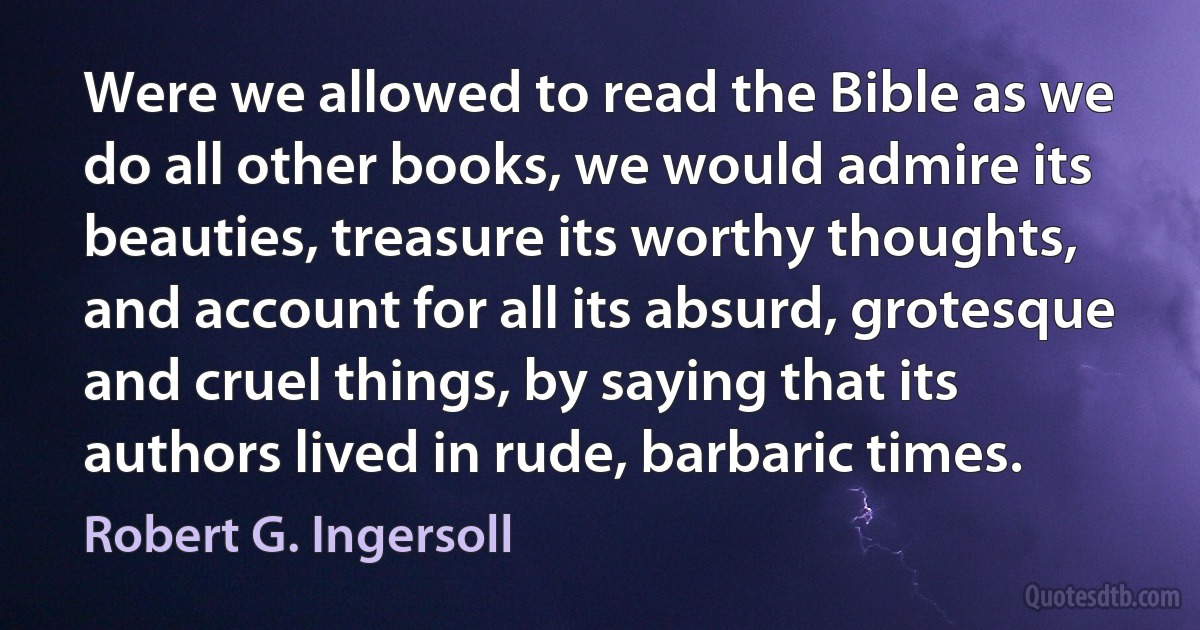 Were we allowed to read the Bible as we do all other books, we would admire its beauties, treasure its worthy thoughts, and account for all its absurd, grotesque and cruel things, by saying that its authors lived in rude, barbaric times. (Robert G. Ingersoll)