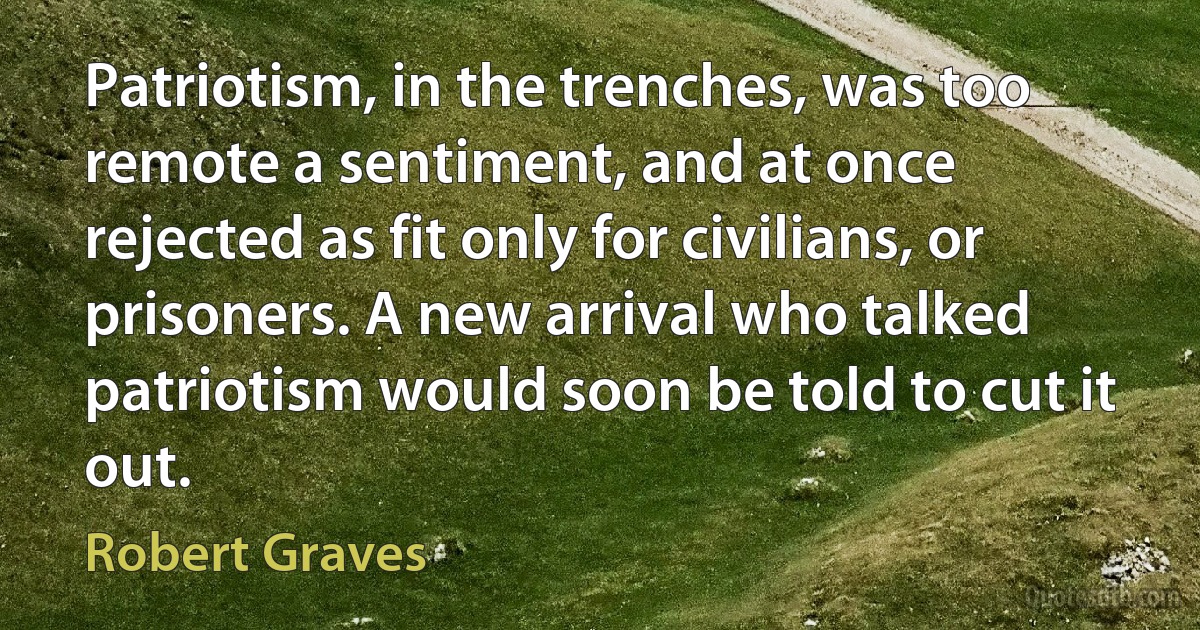 Patriotism, in the trenches, was too remote a sentiment, and at once rejected as fit only for civilians, or prisoners. A new arrival who talked patriotism would soon be told to cut it out. (Robert Graves)