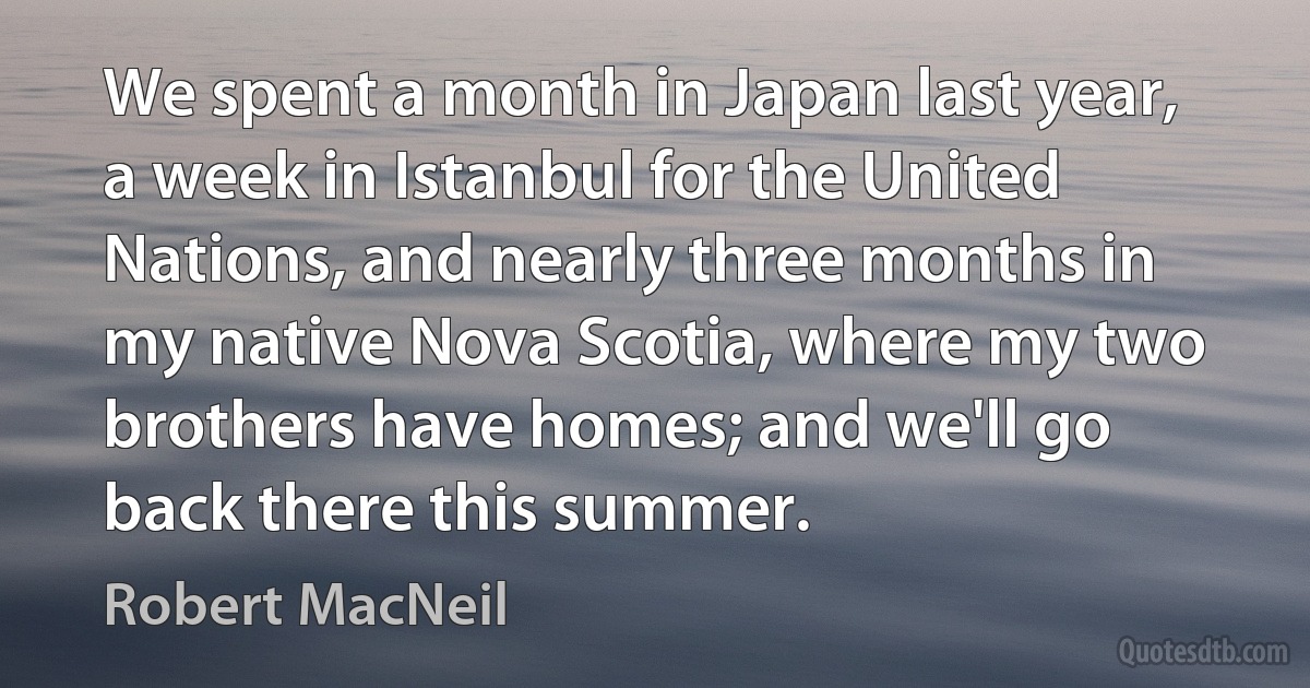 We spent a month in Japan last year, a week in Istanbul for the United Nations, and nearly three months in my native Nova Scotia, where my two brothers have homes; and we'll go back there this summer. (Robert MacNeil)