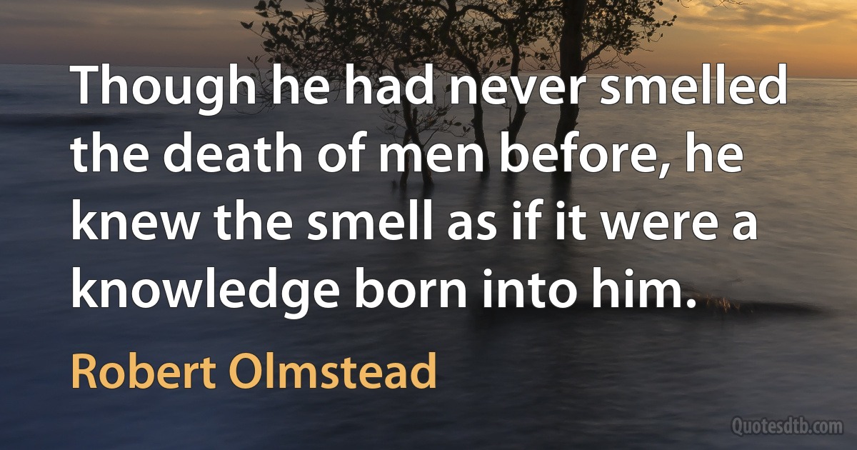 Though he had never smelled the death of men before, he knew the smell as if it were a knowledge born into him. (Robert Olmstead)