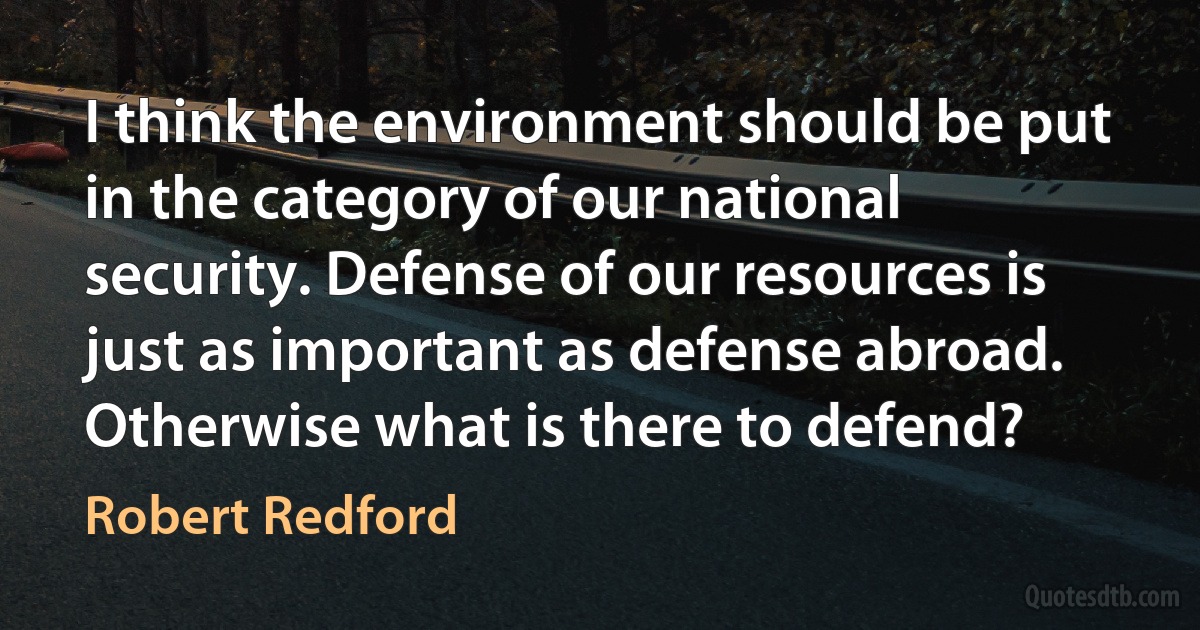 I think the environment should be put in the category of our national security. Defense of our resources is just as important as defense abroad. Otherwise what is there to defend? (Robert Redford)