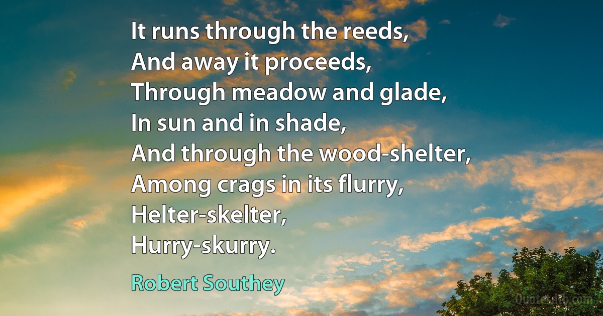 It runs through the reeds,
And away it proceeds,
Through meadow and glade,
In sun and in shade,
And through the wood-shelter,
Among crags in its flurry,
Helter-skelter,
Hurry-skurry. (Robert Southey)