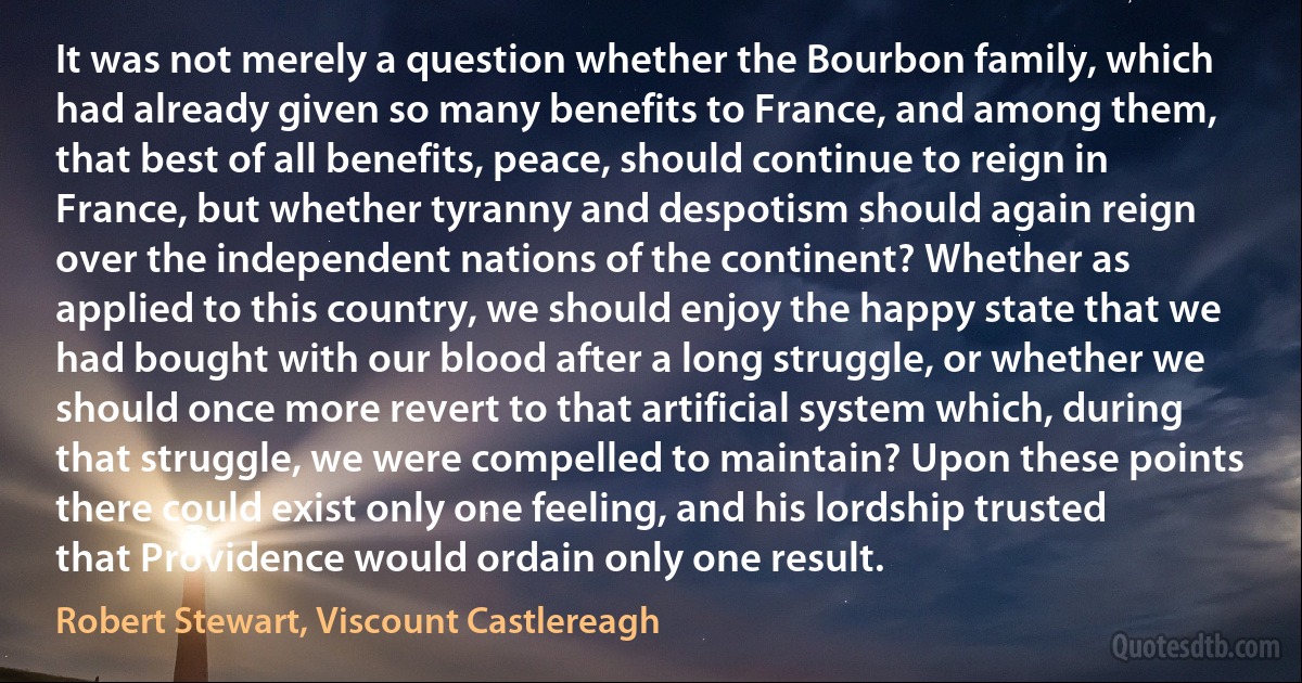 It was not merely a question whether the Bourbon family, which had already given so many benefits to France, and among them, that best of all benefits, peace, should continue to reign in France, but whether tyranny and despotism should again reign over the independent nations of the continent? Whether as applied to this country, we should enjoy the happy state that we had bought with our blood after a long struggle, or whether we should once more revert to that artificial system which, during that struggle, we were compelled to maintain? Upon these points there could exist only one feeling, and his lordship trusted that Providence would ordain only one result. (Robert Stewart, Viscount Castlereagh)