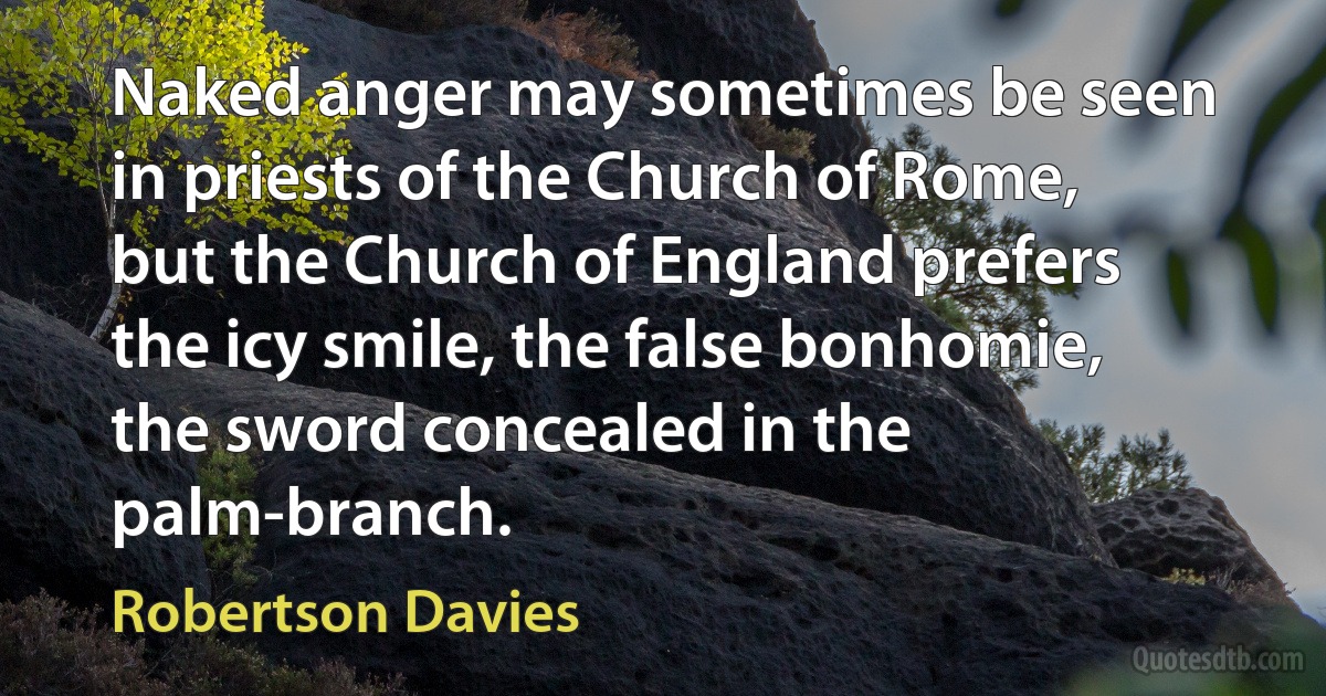 Naked anger may sometimes be seen in priests of the Church of Rome, but the Church of England prefers the icy smile, the false bonhomie, the sword concealed in the palm-branch. (Robertson Davies)