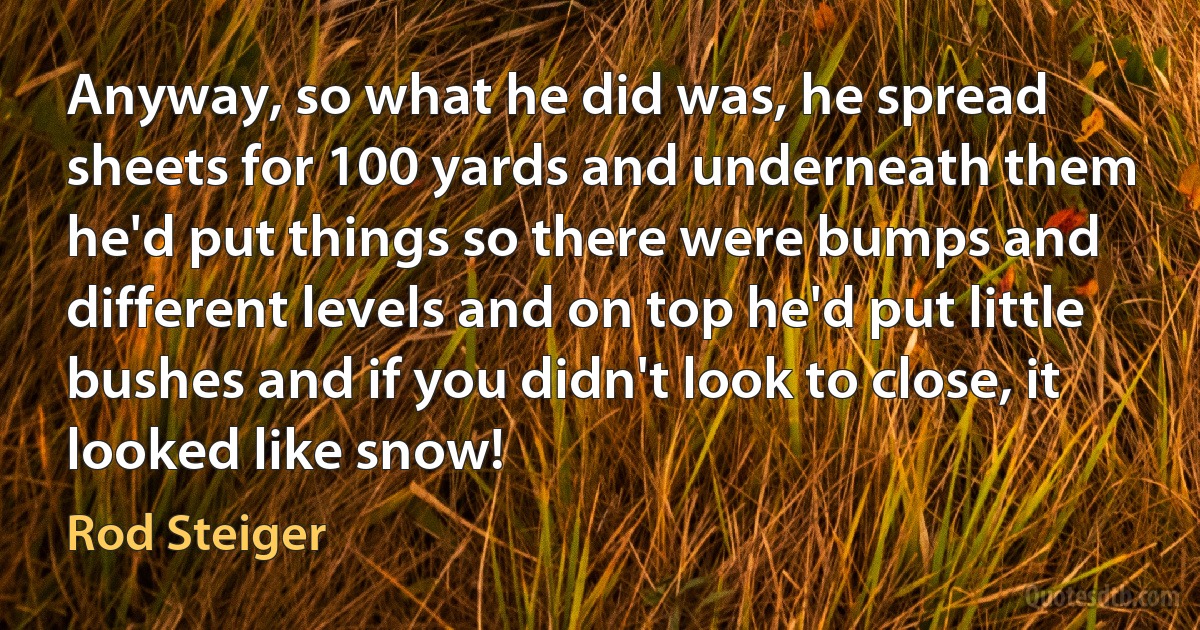 Anyway, so what he did was, he spread sheets for 100 yards and underneath them he'd put things so there were bumps and different levels and on top he'd put little bushes and if you didn't look to close, it looked like snow! (Rod Steiger)