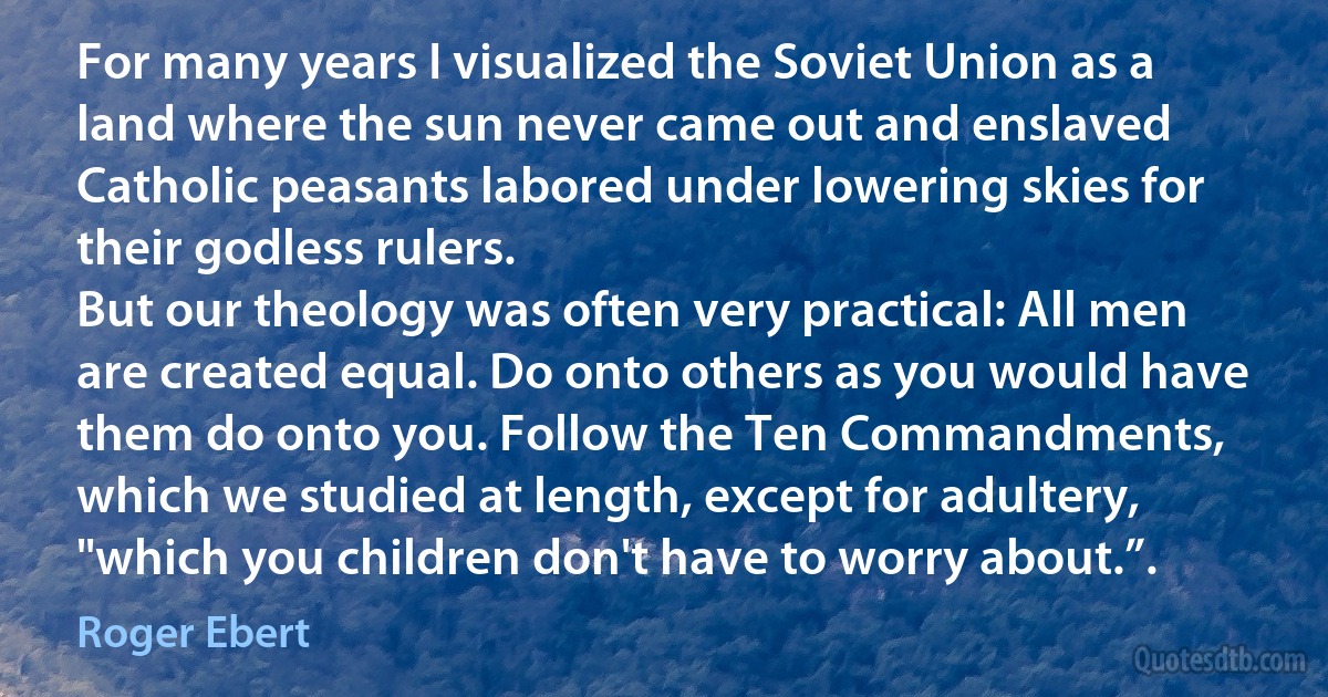 For many years I visualized the Soviet Union as a land where the sun never came out and enslaved Catholic peasants labored under lowering skies for their godless rulers.
But our theology was often very practical: All men are created equal. Do onto others as you would have them do onto you. Follow the Ten Commandments, which we studied at length, except for adultery, "which you children don't have to worry about.”. (Roger Ebert)