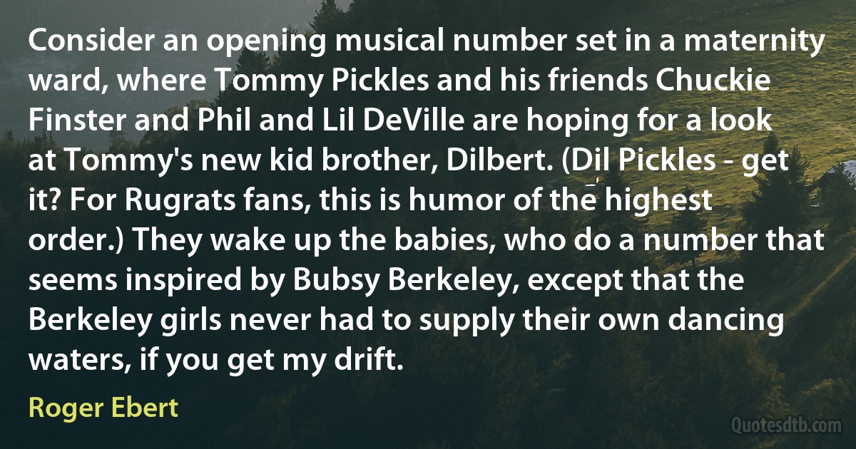 Consider an opening musical number set in a maternity ward, where Tommy Pickles and his friends Chuckie Finster and Phil and Lil DeVille are hoping for a look at Tommy's new kid brother, Dilbert. (Dil Pickles - get it? For Rugrats fans, this is humor of the highest order.) They wake up the babies, who do a number that seems inspired by Bubsy Berkeley, except that the Berkeley girls never had to supply their own dancing waters, if you get my drift. (Roger Ebert)