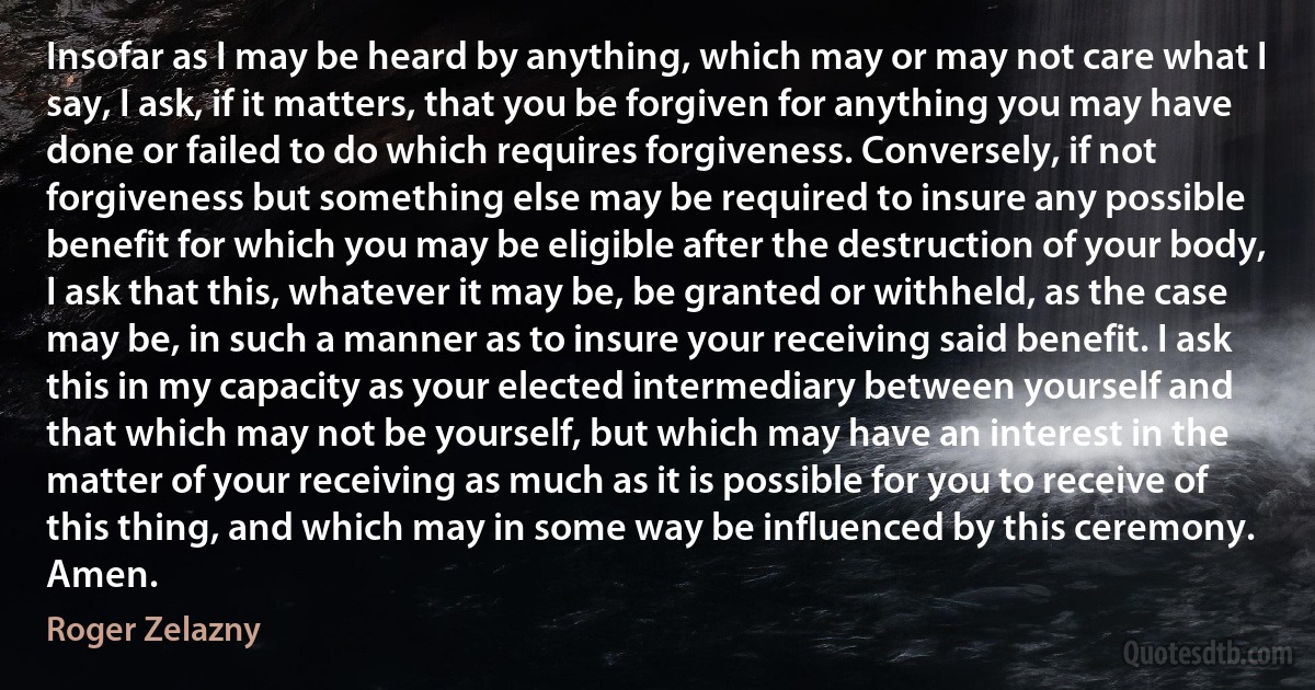 Insofar as I may be heard by anything, which may or may not care what I say, I ask, if it matters, that you be forgiven for anything you may have done or failed to do which requires forgiveness. Conversely, if not forgiveness but something else may be required to insure any possible benefit for which you may be eligible after the destruction of your body, I ask that this, whatever it may be, be granted or withheld, as the case may be, in such a manner as to insure your receiving said benefit. I ask this in my capacity as your elected intermediary between yourself and that which may not be yourself, but which may have an interest in the matter of your receiving as much as it is possible for you to receive of this thing, and which may in some way be influenced by this ceremony. Amen. (Roger Zelazny)