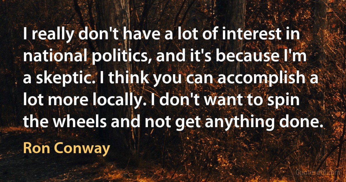 I really don't have a lot of interest in national politics, and it's because I'm a skeptic. I think you can accomplish a lot more locally. I don't want to spin the wheels and not get anything done. (Ron Conway)