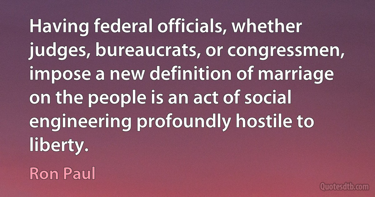 Having federal officials, whether judges, bureaucrats, or congressmen, impose a new definition of marriage on the people is an act of social engineering profoundly hostile to liberty. (Ron Paul)