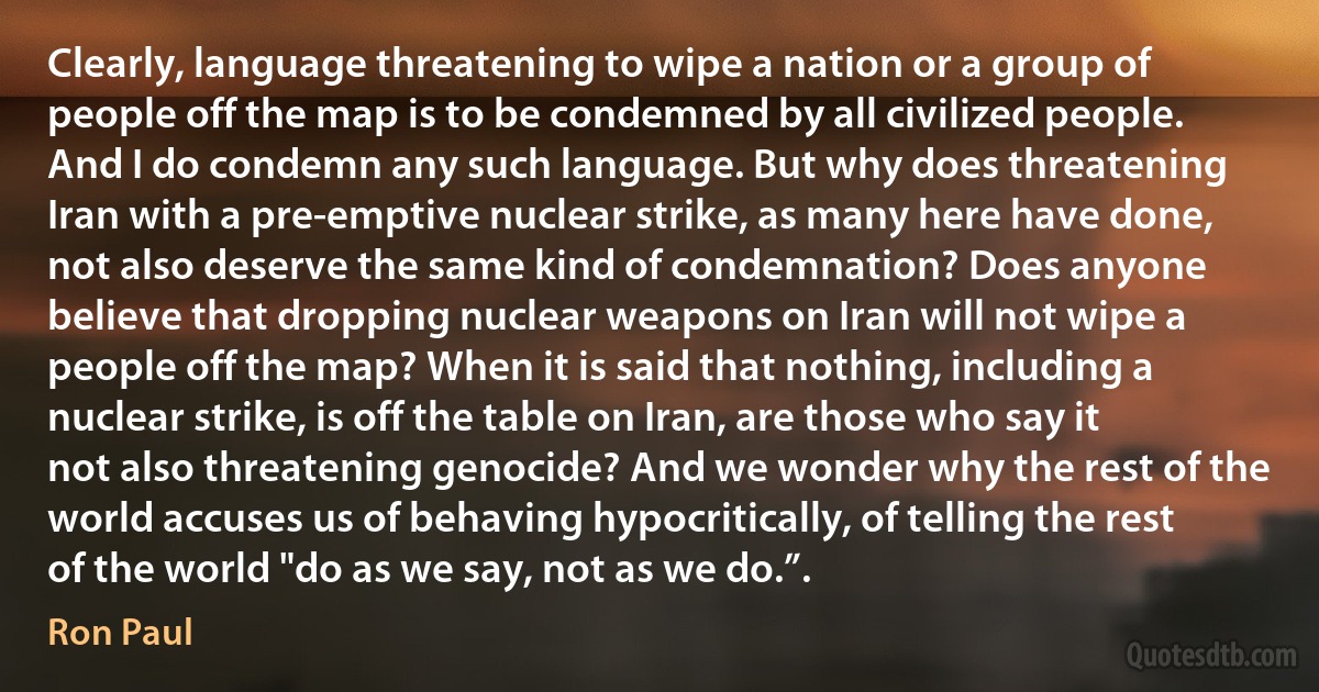 Clearly, language threatening to wipe a nation or a group of people off the map is to be condemned by all civilized people. And I do condemn any such language. But why does threatening Iran with a pre-emptive nuclear strike, as many here have done, not also deserve the same kind of condemnation? Does anyone believe that dropping nuclear weapons on Iran will not wipe a people off the map? When it is said that nothing, including a nuclear strike, is off the table on Iran, are those who say it not also threatening genocide? And we wonder why the rest of the world accuses us of behaving hypocritically, of telling the rest of the world "do as we say, not as we do.”. (Ron Paul)