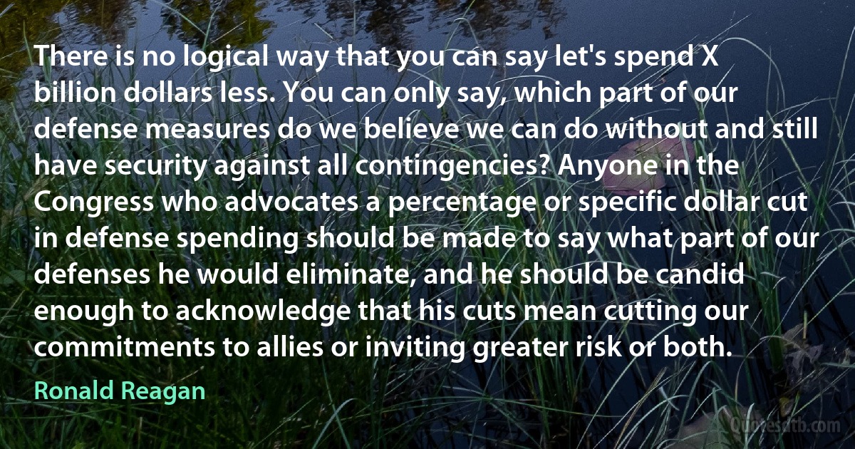 There is no logical way that you can say let's spend X billion dollars less. You can only say, which part of our defense measures do we believe we can do without and still have security against all contingencies? Anyone in the Congress who advocates a percentage or specific dollar cut in defense spending should be made to say what part of our defenses he would eliminate, and he should be candid enough to acknowledge that his cuts mean cutting our commitments to allies or inviting greater risk or both. (Ronald Reagan)