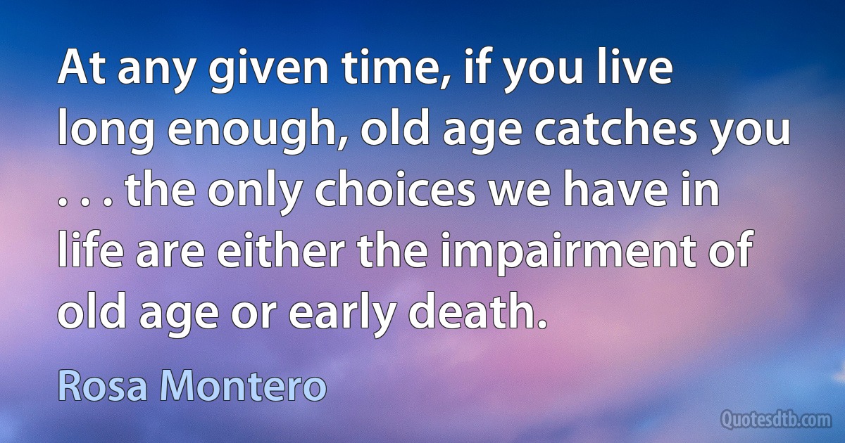 At any given time, if you live long enough, old age catches you . . . the only choices we have in life are either the impairment of old age or early death. (Rosa Montero)