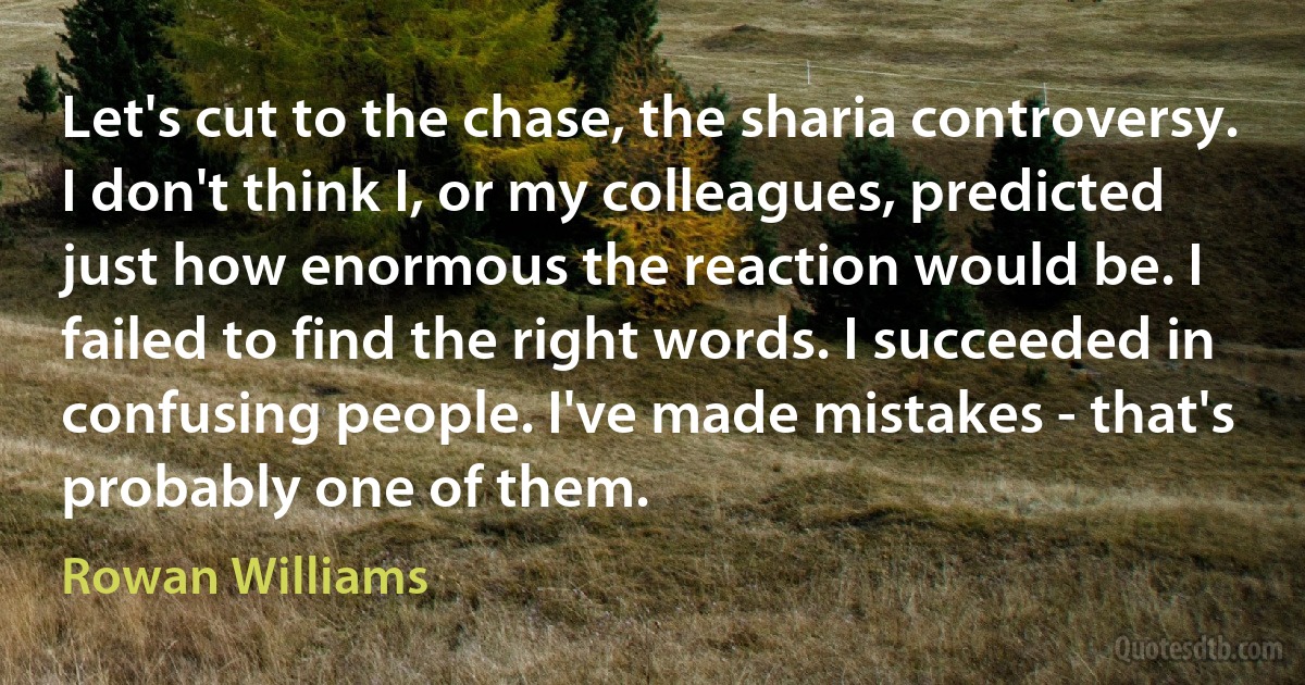 Let's cut to the chase, the sharia controversy. I don't think I, or my colleagues, predicted just how enormous the reaction would be. I failed to find the right words. I succeeded in confusing people. I've made mistakes - that's probably one of them. (Rowan Williams)