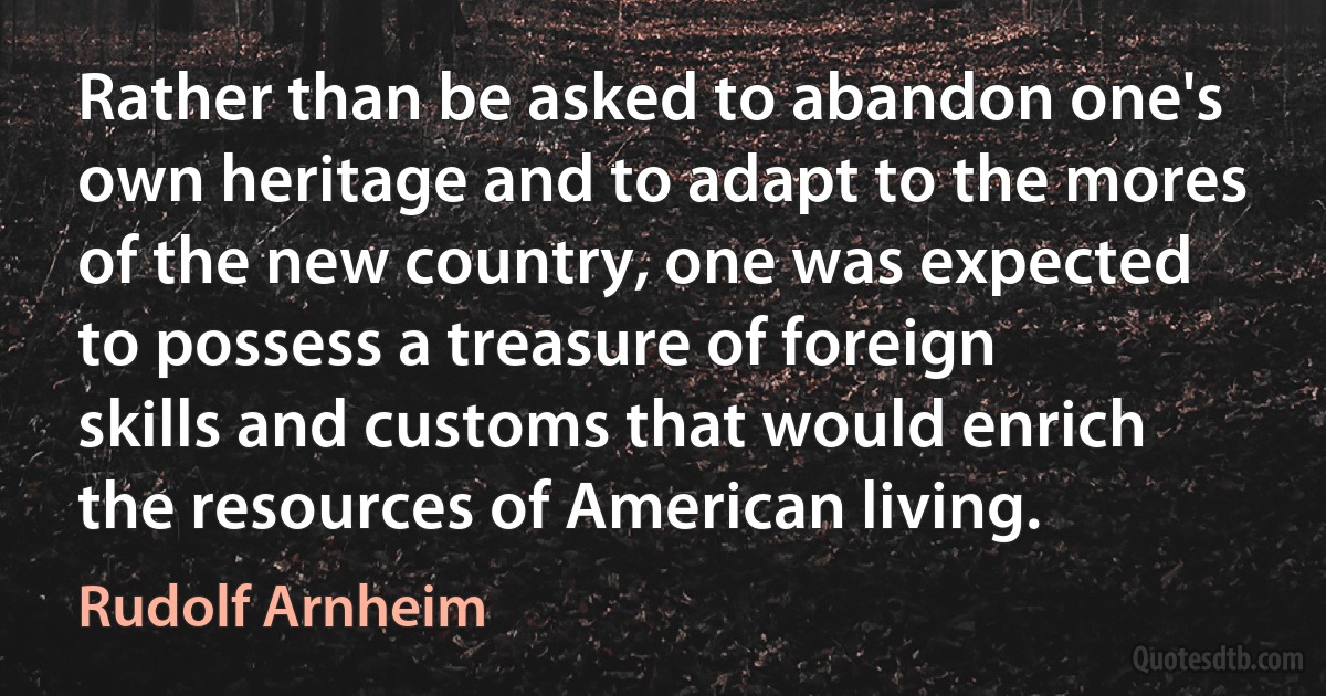 Rather than be asked to abandon one's own heritage and to adapt to the mores of the new country, one was expected to possess a treasure of foreign skills and customs that would enrich the resources of American living. (Rudolf Arnheim)