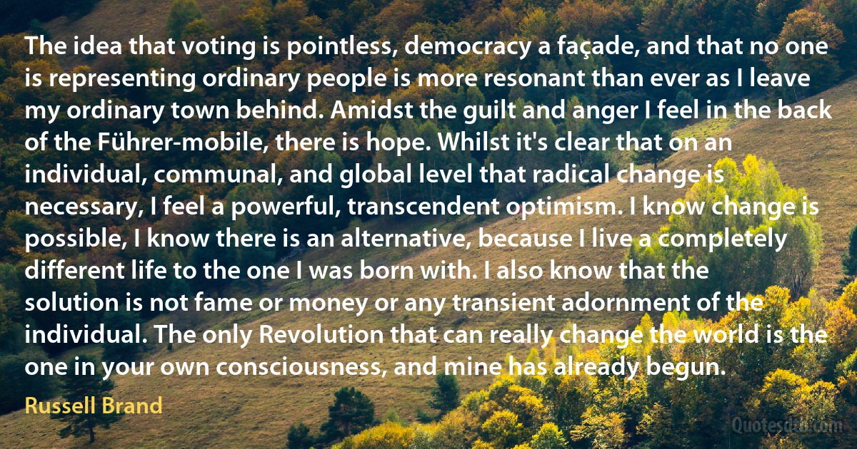 The idea that voting is pointless, democracy a façade, and that no one is representing ordinary people is more resonant than ever as I leave my ordinary town behind. Amidst the guilt and anger I feel in the back of the Führer-mobile, there is hope. Whilst it's clear that on an individual, communal, and global level that radical change is necessary, I feel a powerful, transcendent optimism. I know change is possible, I know there is an alternative, because I live a completely different life to the one I was born with. I also know that the solution is not fame or money or any transient adornment of the individual. The only Revolution that can really change the world is the one in your own consciousness, and mine has already begun. (Russell Brand)