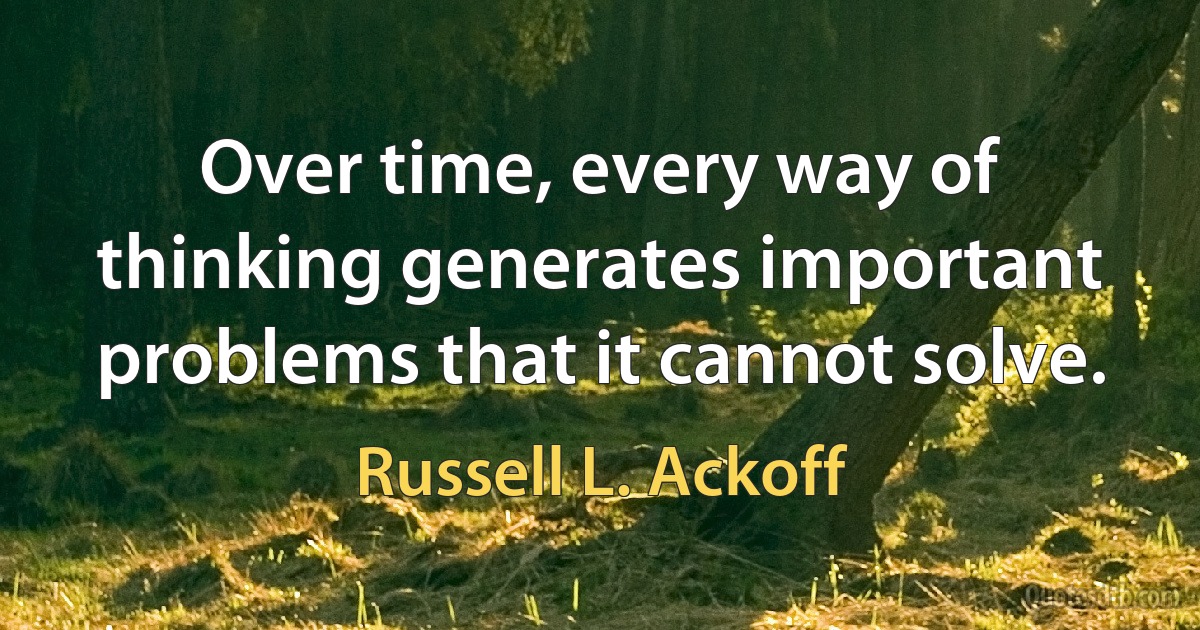 Over time, every way of thinking generates important problems that it cannot solve. (Russell L. Ackoff)