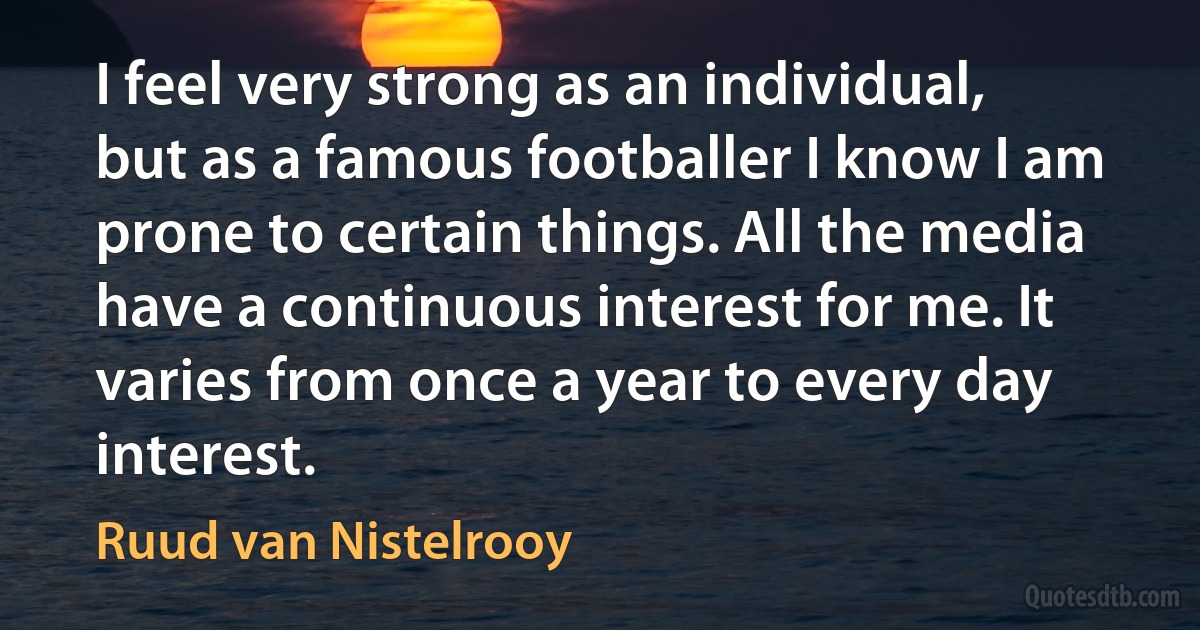 I feel very strong as an individual, but as a famous footballer I know I am prone to certain things. All the media have a continuous interest for me. It varies from once a year to every day interest. (Ruud van Nistelrooy)