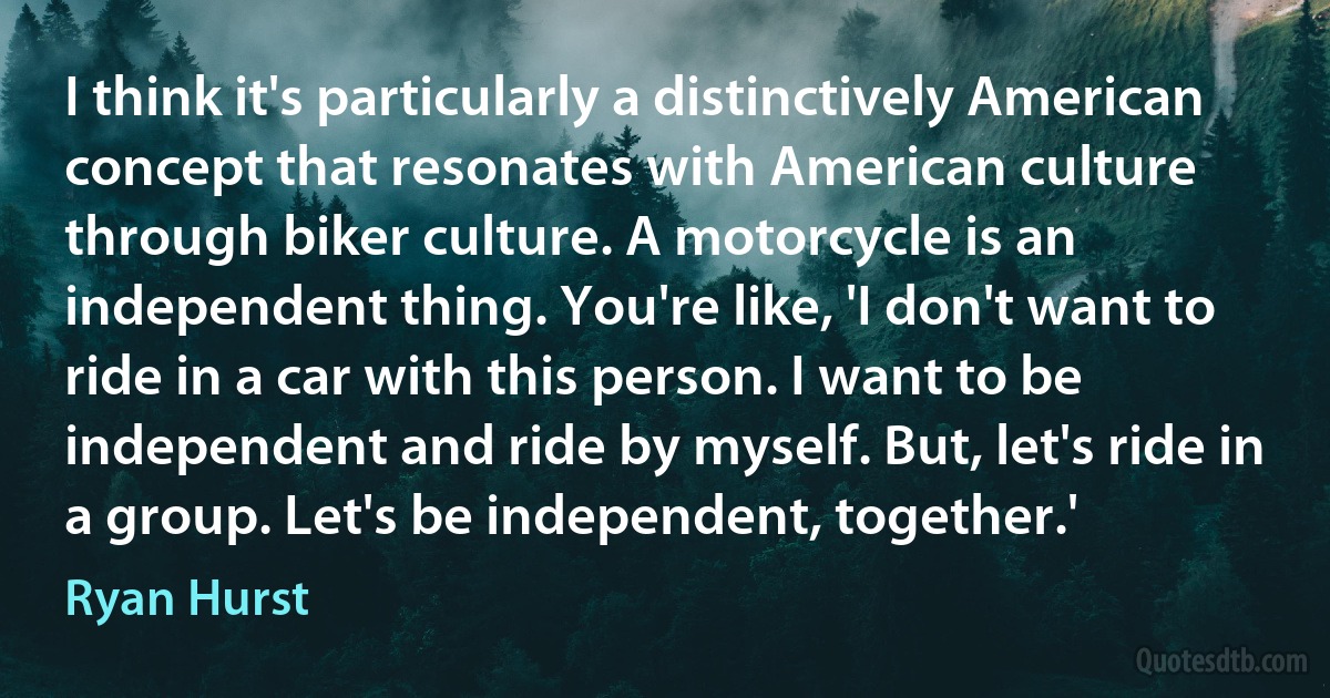 I think it's particularly a distinctively American concept that resonates with American culture through biker culture. A motorcycle is an independent thing. You're like, 'I don't want to ride in a car with this person. I want to be independent and ride by myself. But, let's ride in a group. Let's be independent, together.' (Ryan Hurst)