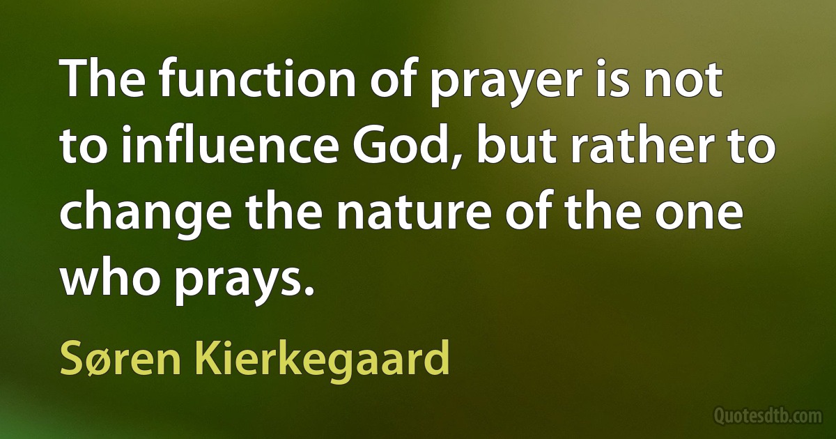 The function of prayer is not to influence God, but rather to change the nature of the one who prays. (Søren Kierkegaard)