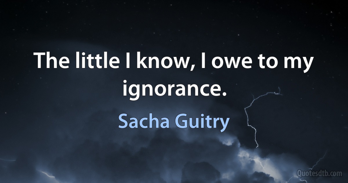 The little I know, I owe to my ignorance. (Sacha Guitry)