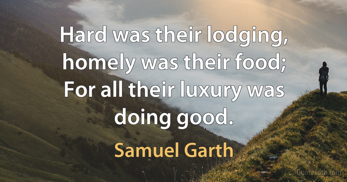 Hard was their lodging, homely was their food;
For all their luxury was doing good. (Samuel Garth)