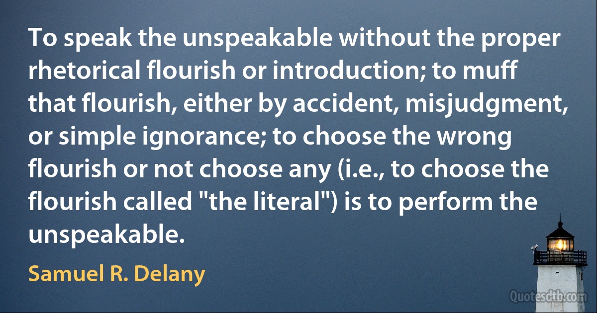 To speak the unspeakable without the proper rhetorical flourish or introduction; to muff that flourish, either by accident, misjudgment, or simple ignorance; to choose the wrong flourish or not choose any (i.e., to choose the flourish called "the literal") is to perform the unspeakable. (Samuel R. Delany)