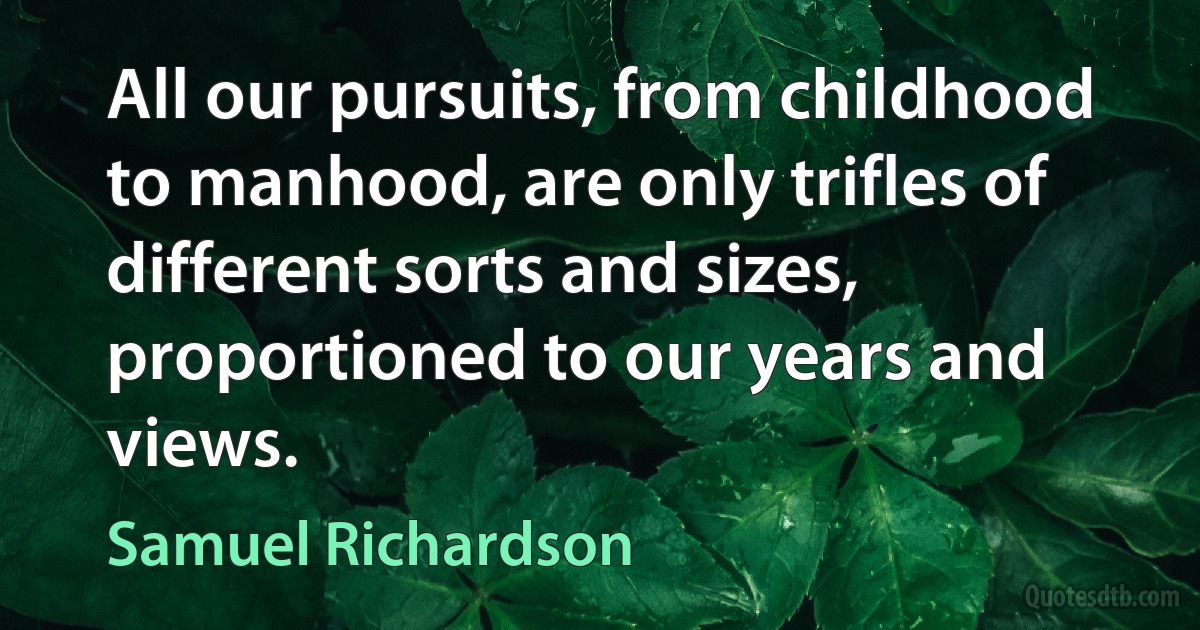 All our pursuits, from childhood to manhood, are only trifles of different sorts and sizes, proportioned to our years and views. (Samuel Richardson)