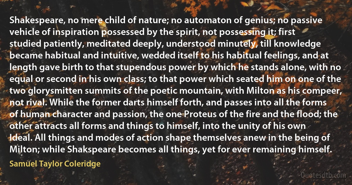 Shakespeare, no mere child of nature; no automaton of genius; no passive vehicle of inspiration possessed by the spirit, not possessing it; first studied patiently, meditated deeply, understood minutely, till knowledge became habitual and intuitive, wedded itself to his habitual feelings, and at length gave birth to that stupendous power by which he stands alone, with no equal or second in his own class; to that power which seated him on one of the two glorysmitten summits of the poetic mountain, with Milton аs his compeer, not rival. While the former darts himself forth, and passes into all the forms of human character and passion, the one Proteus of the fire and the flood; the other attracts all forms and things to himself, into the unity of his own Ideal. All things and modes of action shape themselves anew in the being of Milton; while Shakspeare becomes all things, yet for ever remaining himself. (Samuel Taylor Coleridge)