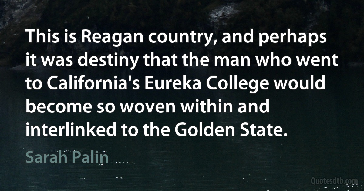 This is Reagan country, and perhaps it was destiny that the man who went to California's Eureka College would become so woven within and interlinked to the Golden State. (Sarah Palin)