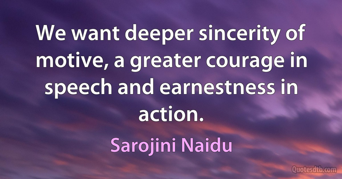 We want deeper sincerity of motive, a greater courage in speech and earnestness in action. (Sarojini Naidu)