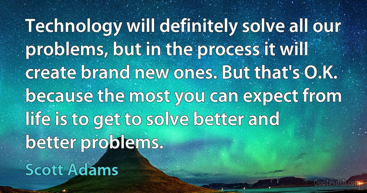 Technology will definitely solve all our problems, but in the process it will create brand new ones. But that's O.K. because the most you can expect from life is to get to solve better and better problems. (Scott Adams)