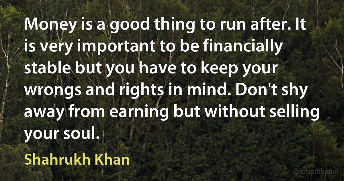 Money is a good thing to run after. It is very important to be financially stable but you have to keep your wrongs and rights in mind. Don't shy away from earning but without selling your soul. (Shahrukh Khan)