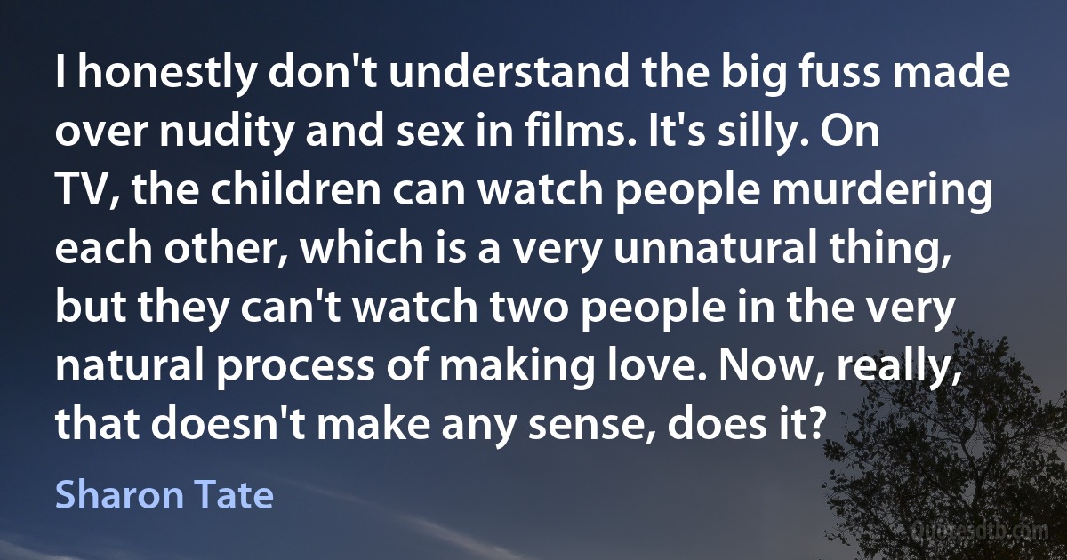 I honestly don't understand the big fuss made over nudity and sex in films. It's silly. On TV, the children can watch people murdering each other, which is a very unnatural thing, but they can't watch two people in the very natural process of making love. Now, really, that doesn't make any sense, does it? (Sharon Tate)