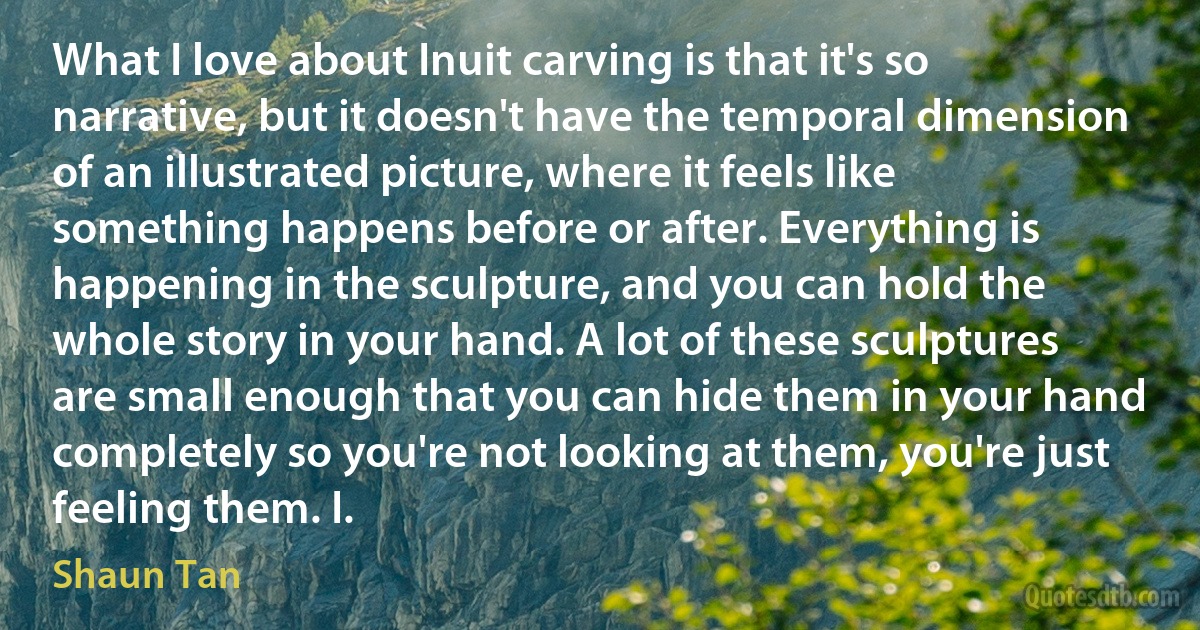 What I love about Inuit carving is that it's so narrative, but it doesn't have the temporal dimension of an illustrated picture, where it feels like something happens before or after. Everything is happening in the sculpture, and you can hold the whole story in your hand. A lot of these sculptures are small enough that you can hide them in your hand completely so you're not looking at them, you're just feeling them. I. (Shaun Tan)