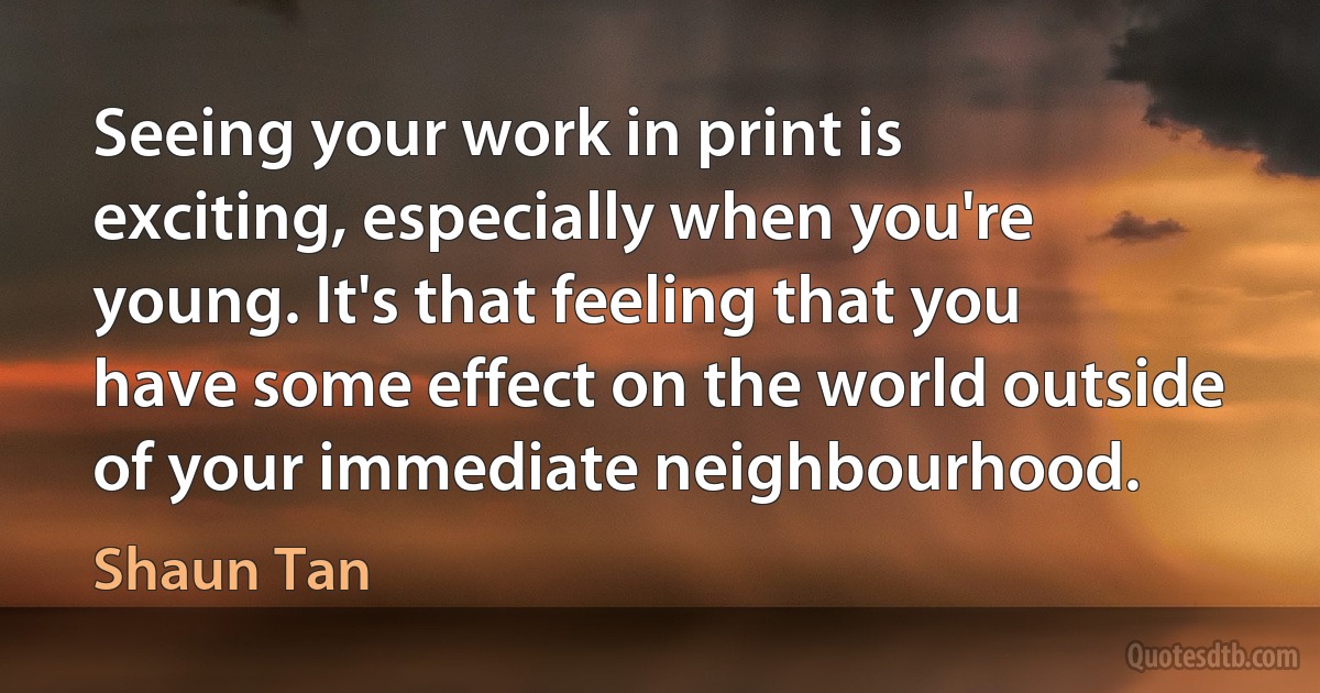 Seeing your work in print is exciting, especially when you're young. It's that feeling that you have some effect on the world outside of your immediate neighbourhood. (Shaun Tan)