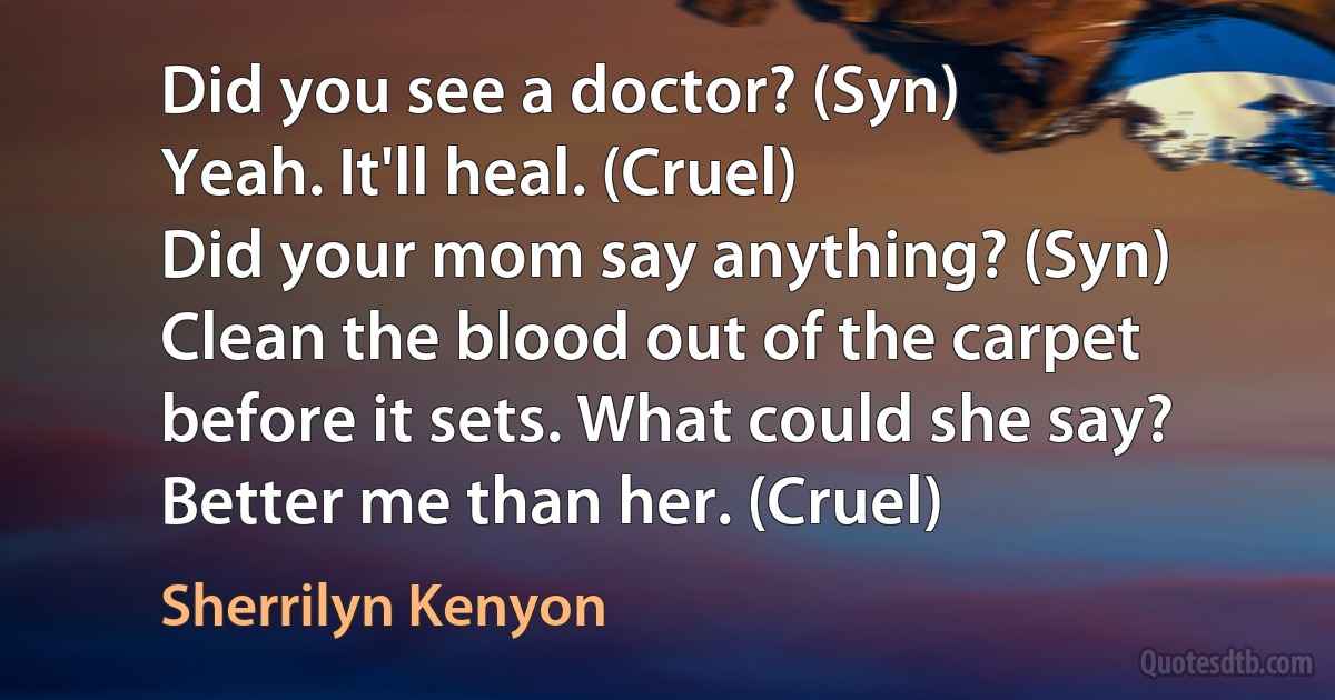 Did you see a doctor? (Syn)
Yeah. It'll heal. (Cruel)
Did your mom say anything? (Syn)
Clean the blood out of the carpet before it sets. What could she say? Better me than her. (Cruel) (Sherrilyn Kenyon)