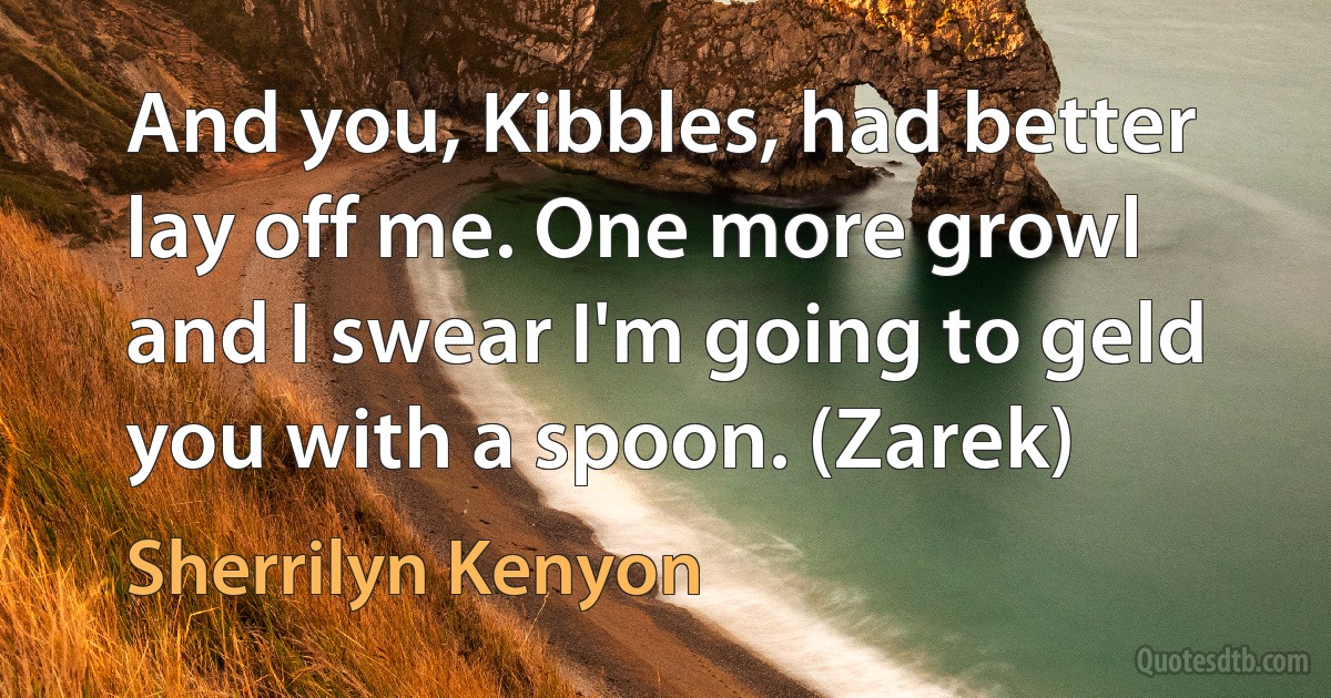 And you, Kibbles, had better lay off me. One more growl and I swear I'm going to geld you with a spoon. (Zarek) (Sherrilyn Kenyon)