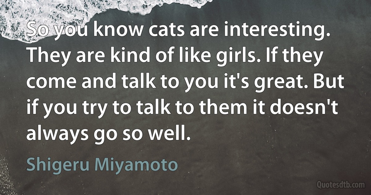 So you know cats are interesting. They are kind of like girls. If they come and talk to you it's great. But if you try to talk to them it doesn't always go so well. (Shigeru Miyamoto)