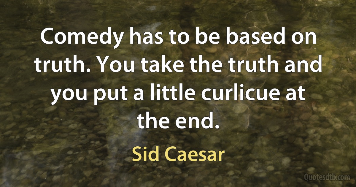 Comedy has to be based on truth. You take the truth and you put a little curlicue at the end. (Sid Caesar)