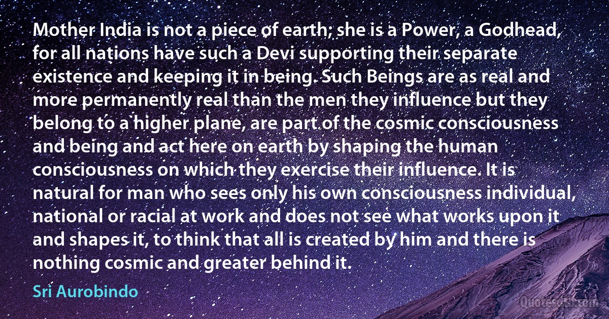 Mother India is not a piece of earth; she is a Power, a Godhead, for all nations have such a Devi supporting their separate existence and keeping it in being. Such Beings are as real and more permanently real than the men they influence but they belong to a higher plane, are part of the cosmic consciousness and being and act here on earth by shaping the human consciousness on which they exercise their influence. It is natural for man who sees only his own consciousness individual, national or racial at work and does not see what works upon it and shapes it, to think that all is created by him and there is nothing cosmic and greater behind it. (Sri Aurobindo)